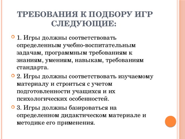 Требования к подбору игр следующие: 1. Игры должны соответствовать определенным учебно-воспитательным задачам, программным требованиям к знаниям, умениям, навыкам, требованиям стандарта. 2. Игры должны соответствовать изучаемому материалу и строиться с учетом подготовленности учащихся и их психологических особенностей. 3. Игры должны базироваться на определенном дидактическом материале и методике его применения. 