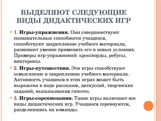 Выделяют следующие виды дидактических игр 1. Игры-упражнения. Они совершенствуют познавательные способности учащихся, способствуют закреплению учебного материала, развивают умение применять его в новых условиях. Примеры игр-упражнений: кроссворды, ребусы, викторины. 2. Игры-путешествия. Эти игры способствуют осмыслению и закреплению учебного материала. Активность учащихся в этих играх может быть выражена в виде рассказов, дискуссий, творческих заданий, высказывания гипотез. 3. Игры-соревнования. Такие игры включают все виды дидактических игр. Учащиеся соревнуются, разделившись на команды. 