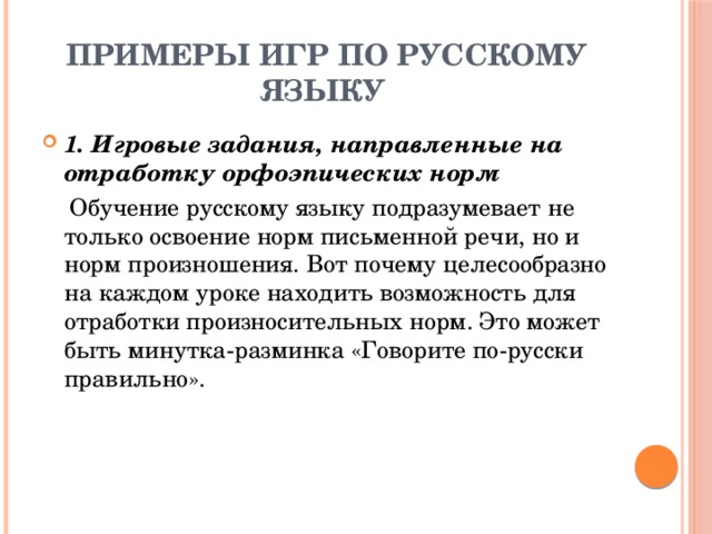 Примеры игр по русскому языку 1. Игровые задания, направленные на отработку орфоэпических норм  Обучение русскому языку подразумевает не только освоение норм письменной речи, но и норм произношения. Вот почему целесообразно на каждом уроке находить возможность для отработки произносительных норм. Это может быть минутка-разминка «Говорите по-русски правильно». 