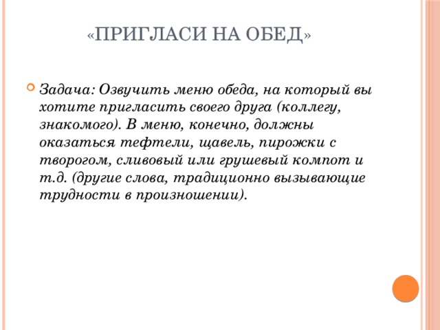 «Пригласи на обед»   Задача: Озвучить меню обеда, на который вы хотите пригласить своего друга (коллегу, знакомого). В меню, конечно, должны оказаться тефтели, щавель, пирожки с творогом, сливовый или грушевый компот и т.д. (другие слова, традиционно вызывающие трудности в произношении). 
