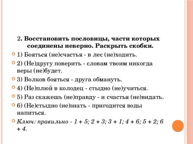 2 . Восстановить пословицы, части которых соединены неверно. Раскрыть скобки. 1) Бояться (не)счастья - в лес (не)ходить. 2) (Не)другу поверить - словам твоим никогда веры (не)будет. 3) Волков бояться - друга обмануть. 4) (Не)плюй в колодец - стыдно (не)учиться. 5) Раз скажешь (не)правду - и счастья (не)видать. 6) (Не)стыдно (не)знать - пригодится воды напиться. Ключ: правильно - 1 + 5; 2 + 3; 3 + 1; 4 + 6; 5 + 2; 6 + 4. 