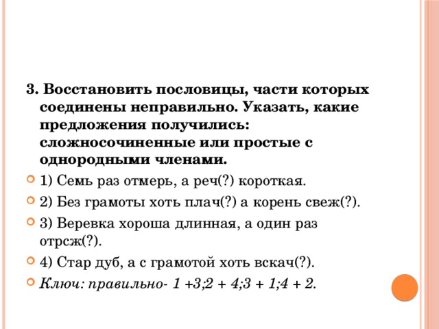 3. Восстановить пословицы, части которых соединены неправильно. Указать, какие предложения получились: сложносочиненные или простые с однородными членами. 1) Семь раз отмерь, а реч(?) короткая. 2) Без грамоты хоть плач(?) а корень свеж(?). 3) Веревка хороша длинная, а один раз отрсж(?). 4) Стар дуб, а с грамотой хоть вскач(?). Ключ: правильно- 1 +3;2 + 4;3 + 1;4 + 2. 