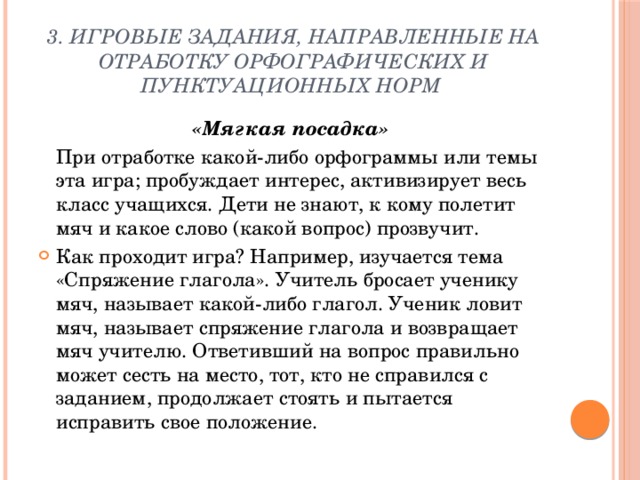 3. Игровые задания, направленные на отработку орфографических и пунктуационных норм «Мягкая посадка»  При отработке какой-либо орфограммы или темы эта игра; пробуждает интерес, активизирует весь класс учащихся. Дети не знают, к кому полетит мяч и какое слово (какой вопрос) прозвучит. Как проходит игра? Например, изучается тема «Спряжение глагола». Учитель бросает ученику мяч, называет какой-либо глагол. Ученик ловит мяч, называет спряжение глагола и возвращает мяч учителю. Ответивший на вопрос правильно может сесть на место, тот, кто не справился с заданием, продолжает стоять и пытается исправить свое положение. 