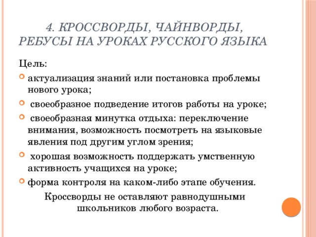 4. Кроссворды, чайнворды, ребусы на уроках русского языка Цель: актуализация знаний или постановка проблемы нового урока;  своеобразное подведение итогов работы на уроке;  своеобразная минутка отдыха: переключение внимания, возможность посмотреть на языковые явления под другим углом зрения;  хорошая возможность поддержать умственную активность учащихся на уроке; форма контроля на каком-либо этапе обучения. Кроссворды не оставляют равнодушными школьников любого возраста. 