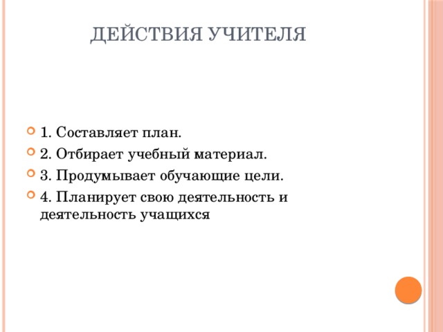 Действия учителя   1. Составляет план. 2. Отбирает учебный материал. 3. Продумывает обучающие цели. 4. Планирует свою деятельность и деятельность учащихся 