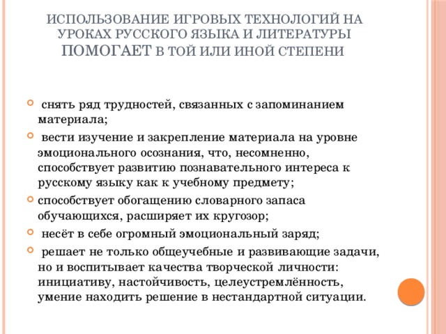 Использование игровых технологий на уроках русского языка и литературы помогает в той или иной степени    снять ряд трудностей, связанных с запоминанием материала;  вести изучение и закрепление материала на уровне эмоционального осознания, что, несомненно, способствует развитию познавательного интереса к русскому языку как к учебному предмету; способствует обогащению словарного запаса обучающихся, расширяет их кругозор;  несёт в себе огромный эмоциональный заряд;  решает не только общеучебные и развивающие задачи, но и воспитывает качества творческой личности: инициативу, настойчивость, целеустремлённость, умение находить решение в нестандартной ситуации. 