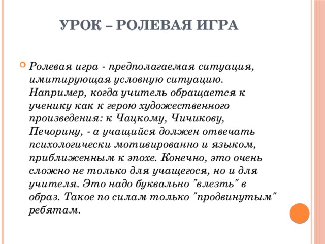 Урок – ролевая игра   Ролевая игра - предполагаемая ситуация, имитирующая условную ситуацию. Например, когда учитель обращается к ученику как к герою художественного произведения: к Чацкому, Чичикову, Печорину, - а учащийся должен отвечать психологически мотивированно и языком, приближенным к эпохе. Конечно, это очень сложно не только для учащегося, но и для учителя. Это надо буквально 
