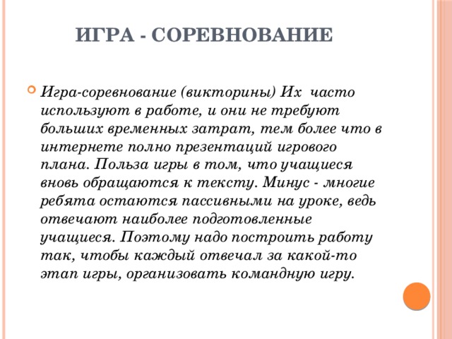Игра - соревнование   Игра-соревнование (викторины) Их часто используют в работе, и они не требуют больших временных затрат, тем более что в интернете полно презентаций игрового плана. Польза игры в том, что учащиеся вновь обращаются к тексту. Минус - многие ребята остаются пассивными на уроке, ведь отвечают наиболее подготовленные учащиеся. Поэтому надо построить работу так, чтобы каждый отвечал за какой-то этап игры, организовать командную игру. 
