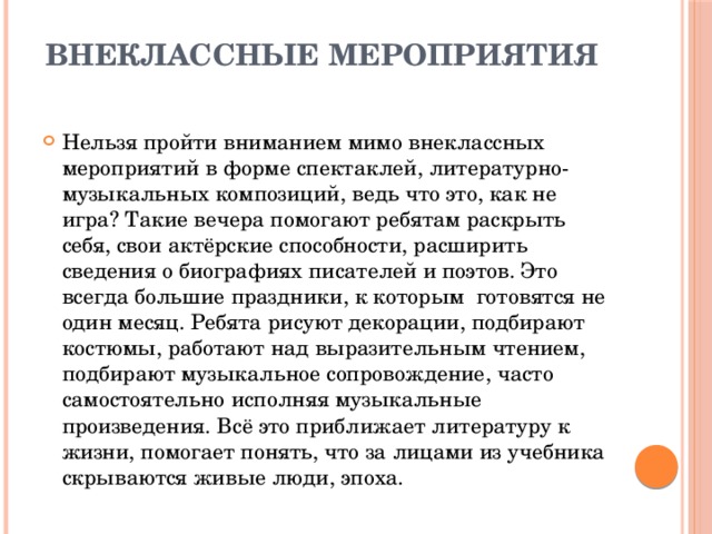 Внеклассные мероприятия   Нельзя пройти вниманием мимо внеклассных мероприятий в форме спектаклей, литературно-музыкальных композиций, ведь что это, как не игра? Такие вечера помогают ребятам раскрыть себя, свои актёрские способности, расширить сведения о биографиях писателей и поэтов. Это всегда большие праздники, к которым готовятся не один месяц. Ребята рисуют декорации, подбирают костюмы, работают над выразительным чтением, подбирают музыкальное сопровождение, часто самостоятельно исполняя музыкальные произведения. Всё это приближает литературу к жизни, помогает понять, что за лицами из учебника скрываются живые люди, эпоха. 