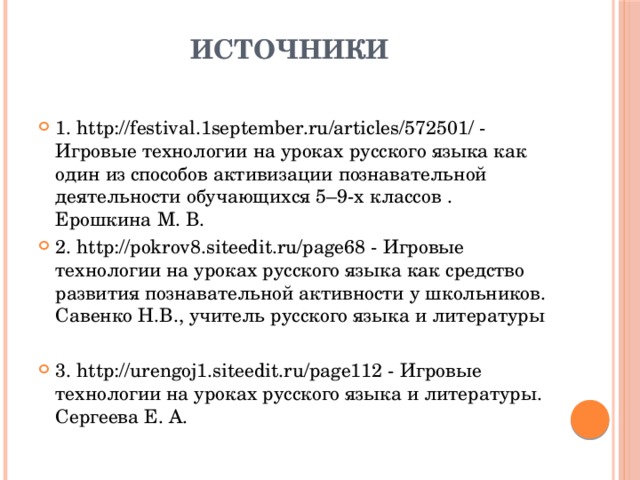 Источники   1. http://festival.1september.ru/articles/572501/ - Игровые технологии на уроках русского языка как один из способов активизации познавательной деятельности обучающихся 5–9-х классов . Ерошкина М. В. 2. http://pokrov8.siteedit.ru/page68 - Игровые технологии на уроках русского языка как средство развития познавательной активности у школьников. Савенко Н.В., учитель русского языка и литературы 3. http://urengoj1.siteedit.ru/page112 - Игровые технологии на уроках русского языка и литературы. Сергеева Е. А. 
