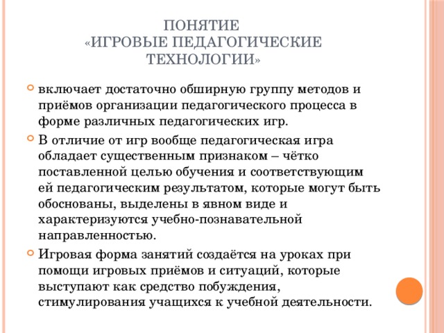 Понятие  «игровые педагогические технологии» включает достаточно обширную группу методов и приёмов организации педагогического процесса в форме различных педагогических игр. В отличие от игр вообще педагогическая игра обладает существенным признаком – чётко поставленной целью обучения и соответствующим ей педагогическим результатом, которые могут быть обоснованы, выделены в явном виде и характеризуются учебно-познавательной направленностью. Игровая форма занятий создаётся на уроках при помощи игровых приёмов и ситуаций, которые выступают как средство побуждения, стимулирования учащихся к учебной деятельности. 