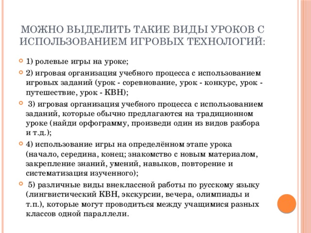 Можно выделить такие виды уроков с использованием игровых технологий: 1) ролевые игры на уроке; 2) игровая организация учебного процесса с использованием игровых заданий (урок - соревнование, урок - конкурс, урок - путешествие, урок - КВН);  3) игровая организация учебного процесса с использованием заданий, которые обычно предлагаются на традиционном уроке (найди орфограмму, произведи один из видов разбора и т.д.); 4) использование игры на определённом этапе урока (начало, середина, конец; знакомство с новым материалом, закрепление знаний, умений, навыков, повторение и систематизация изученного);  5) различные виды внеклассной работы по русскому языку (лингвистический КВН, экскурсии, вечера, олимпиады и т.п.), которые могут проводиться между учащимися разных классов одной параллели. 