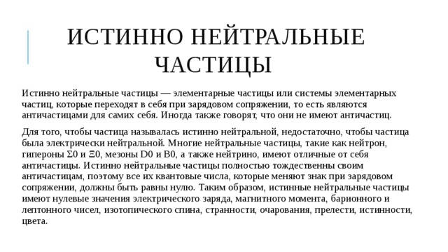 Истинно нейтральные частицы Истинно нейтральные частицы — элементарные частицы или системы элементарных частиц, которые переходят в себя при зарядовом сопряжении, то есть являются античастицами для самих себя. Иногда также говорят, что они не имеют античастиц. Для того, чтобы частица называлась истинно нейтральной, недостаточно, чтобы частица была электрически нейтральной. Многие нейтральные частицы, такие как нейтрон, гипероны Σ0 и Ξ0, мезоны D0 и B0, а также нейтрино, имеют отличные от себя античастицы. Истинно нейтральные частицы полностью тождественны своим античастицам, поэтому все их квантовые числа, которые меняют знак при зарядовом сопряжении, должны быть равны нулю. Таким образом, истинные нейтральные частицы имеют нулевые значения электрического заряда, магнитного момента, барионного и лептонного чисел, изотопического спина, странности, очарования, прелести, истинности, цвета. 