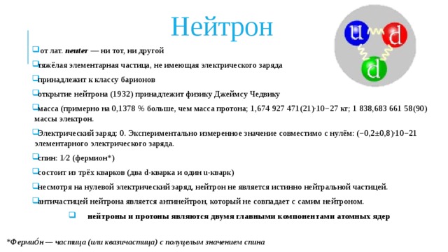 Нейтрон  от лат. neuter — ни тот, ни другой тяжёлая элементарная частица, не имеющая электрического заряда принадлежит к классу барионов открытие нейтрона (1932) принадлежит физику Джеймсу Чедвику масса (примерно на 0,1378 % больше, чем масса протона; 1,674 927 471(21)·10−27 кг; 1 838,683 661 58(90) массы электрон. Электрический заряд: 0. Экспериментально измеренное значение совместимо с нулём: (−0,2±0,8)·10−21 элементарного электрического заряда. спин: 1⁄2 (фермион*) состоит из трёх кварков (два d-кварка и один u-кварк) несмотря на нулевой электрический заряд, нейтрон не является истинно нейтральной частицей. античастицей нейтрона является антинейтрон, который не совпадает с самим нейтроном. нейтроны и протоны являются двумя главными компонентами атомных ядер *Фермио́н — частица (или квазичастица) с полуцелым значением спина 