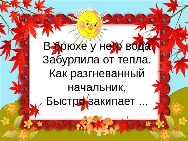 В брюхе у него вода  Забурлила от тепла.  Как разгневанный начальник,  Быстро закипает ... 