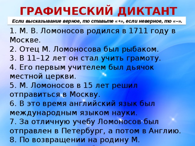 ГРАФИЧЕСКИЙ ДИКТАНТ  Если высказывание верное, то ставьте «+», если неверное, то «–». 1. М. В. Ломоносов родился в 1711 году в Москве. 2. Отец М. Ломоносова был рыбаком. 3. В 11–12 лет он стал учить грамоту. 4. Его первым учителем был дьячок местной церкви. 5. М. Ломоносов в 15 лет решил отправиться в Москву. 6. В это время английский язык был международным языком науки. 7. За отличную учебу Ломоносов был отправлен в Петербург, а потом в Англию. 8. По возвращении на родину М. Ломоносов начал работать в Петербургской академии наук. 