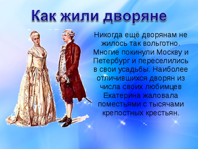  Никогда ещё дворянам не жилось так вольготно. Многие покинули Москву и Петербург и переселились в свои усадьбы. Наиболее отличившихся дворян из числа своих любимцев Екатерина жаловала поместьями с тысячами крепостных крестьян. 