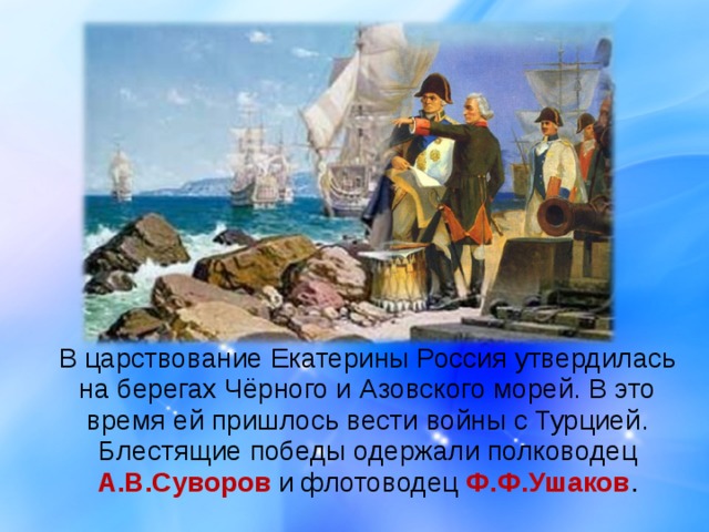  В царствование Екатерины Россия утвердилась на берегах Чёрного и Азовского морей. В это время ей пришлось вести войны с Турцией. Блестящие победы одержали полководец А.В.Суворов и флотоводец Ф.Ф.Ушаков . 