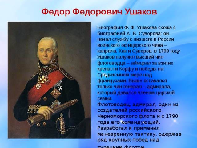 Федор Федорович Ушаков Биография Ф. Ф. Ушакова схожа с биографией А. В. Суворова: он начал службу с низшего в России воинского офицерского чина – капрала. Как и Суворов, в 1799 году Ушаков получил высший чин флотоводца – адмирал за взятие крепости Корфу и победы на Средиземном море над французами. Выше оставался только чин генерал – адмирала, который давался членам царской семьи. Флотоводец, адмирал, один из создателей российского Черноморского флота и с 1790 года его командующий. Разработал и применил маневренную тактику, одержав ряд крупных побед над турецким флотом . 