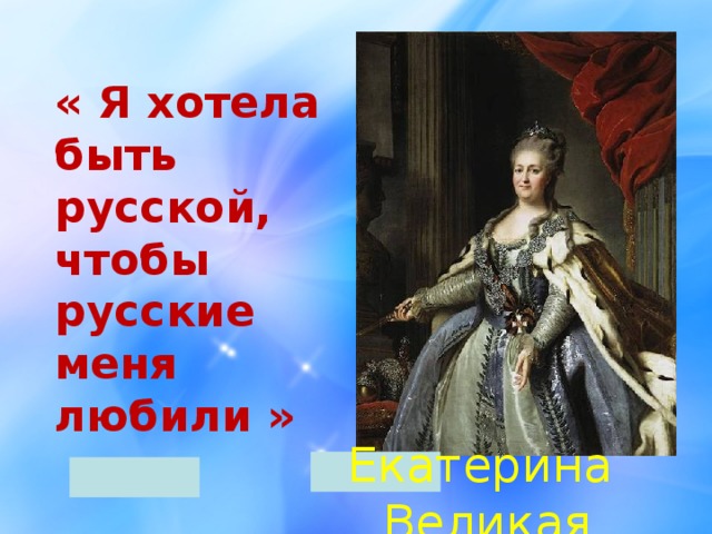 «  Я хотела быть русской,  чтобы русские меня любили » Екатерина Великая 