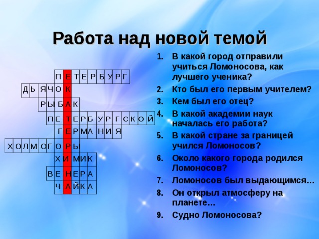 Работа над новой темой В какой город отправили учиться Ломоносова, как лучшего ученика? Кто был его первым учителем? Кем был его отец? В какой академии наук началась его работа? В какой стране за границей учился Ломоносов? Около какого города родился Ломоносов? Ломоносов был выдающимся… Он открыл атмосферу на планете… Судно Ломоносова?   П Е Т Е Р Б У Р Г О К Я Ч Ь Д Р Ы Б А К Р О К С Г Й У Р Е Т Е П Б Н Я И Р А М Е Г Ы Р О Г О Л О Х М Х И М И К Р А В Е Н Е Ч А Й К А 