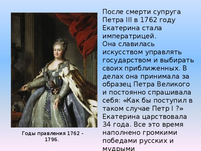 После смерти супруга Петра III в 1762 году Екатерина стала императрицей. Она славилась искусством управлять государством и выбирать своих приближенных. В делах она принимала за образец Петра Великого и постоянно спрашивала себя: «Как бы поступил в таком случае Петр I ?» Екатерина царствовала 34 года. Все это время наполнено громкими победами русских и мудрыми распоряжениями императрицы. Поэтому история дала ей имя Великой. Годы правления 1762 - 1796. 