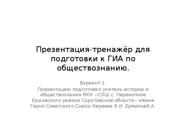 Презентация-тренажёр для подготовки к ГИА по обществознанию. Вариант 1. Презентацию подготовил учитель истории и обществознания МОУ «СОШ с. Перекопное Ершовского района Саратовской области» имени Героя Советского Союза Киреева В.И. ЕрмаковИ.А. 