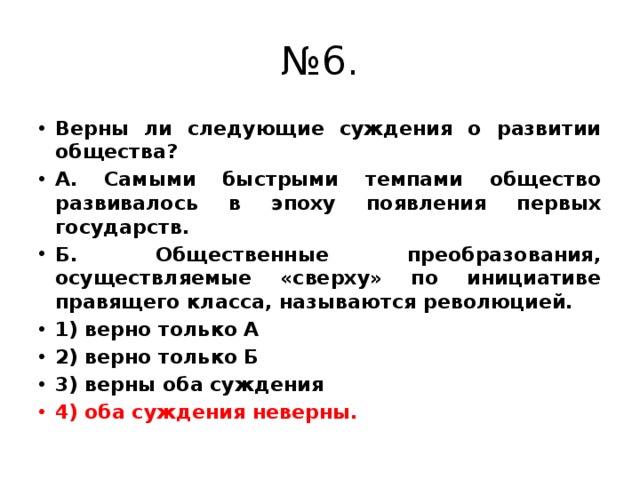 № 6. Верны ли следующие суждения о развитии общества? А. Самыми быстрыми темпами общество развивалось в эпоху появления первых государств. Б. Общественные преобразования, осуществляемые «сверху» по инициативе правящего класса, называются революцией. 1) верно только А 2) верно только Б 3) верны оба суждения 4) оба суждения неверны.  