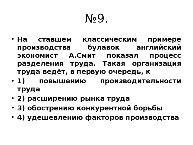 № 9. На ставшем классическим примере производства булавок английский экономист А.Смит показал процесс разделения труда. Такая организация труда ведёт, в первую очередь, к 1) повышению производительности труда 2) расширению рынка труда 3) обострению конкурентной борьбы 4) удешевлению факторов производства 