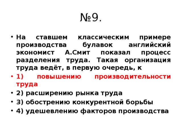 № 9. На ставшем классическим примере производства булавок английский экономист А.Смит показал процесс разделения труда. Такая организация труда ведёт, в первую очередь, к 1) повышению производительности труда 2) расширению рынка труда 3) обострению конкурентной борьбы 4) удешевлению факторов производства 