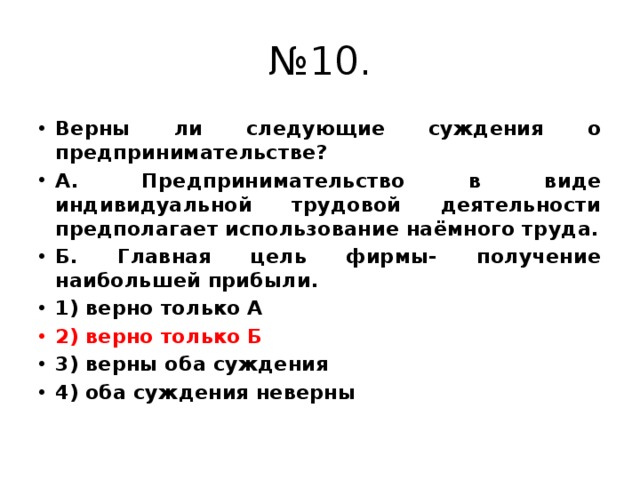 № 10. Верны ли следующие суждения о предпринимательстве? А. Предпринимательство в виде индивидуальной трудовой деятельности предполагает использование наёмного труда. Б. Главная цель фирмы- получение наибольшей прибыли. 1) верно только А 2) верно только Б 3) верны оба суждения 4) оба суждения неверны 