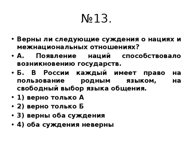 № 13. Верны ли следующие суждения о нациях и межнациональных отношениях? А. Появление наций способствовало возникновению государств. Б. В России каждый имеет право на пользование родным языком, на свободный выбор языка общения. 1) верно только А 2) верно только Б 3) верны оба суждения 4) оба суждения неверны 