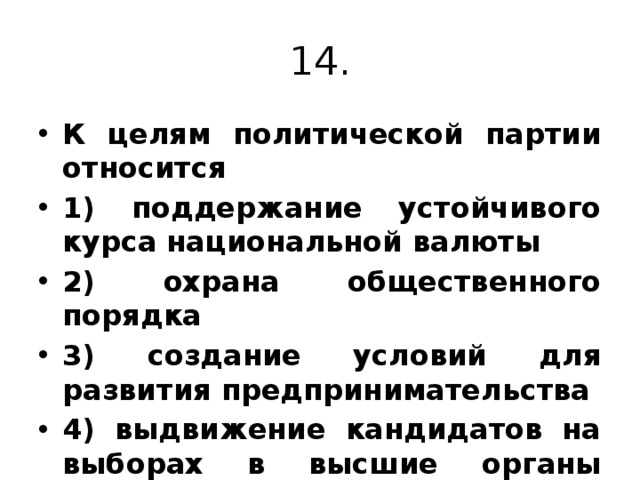 14. К целям политической партии относится 1) поддержание устойчивого курса национальной валюты 2) охрана общественного порядка 3) создание условий для развития предпринимательства 4) выдвижение кандидатов на выборах в высшие органы власти. 