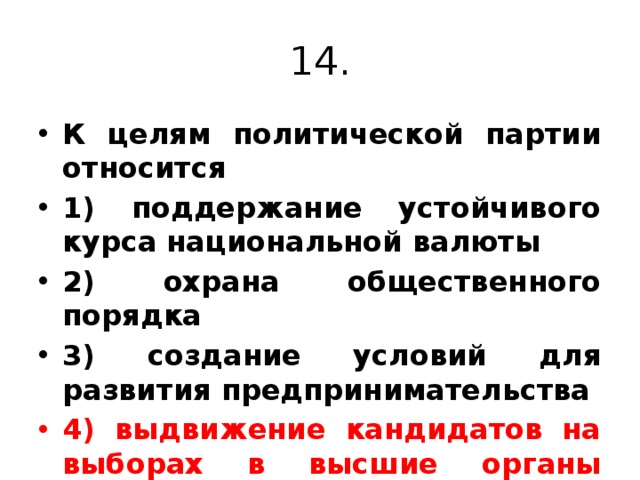 14. К целям политической партии относится 1) поддержание устойчивого курса национальной валюты 2) охрана общественного порядка 3) создание условий для развития предпринимательства 4) выдвижение кандидатов на выборах в высшие органы власти. 