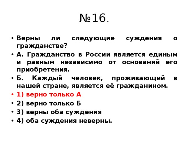 № 16. Верны ли следующие суждения о гражданстве? А. Гражданство в России является единым и равным независимо от оснований его приобретения. Б. Каждый человек, проживающий в нашей стране, является её гражданином. 1) верно только А 2) верно только Б 3) верны оба суждения 4) оба суждения неверны. 