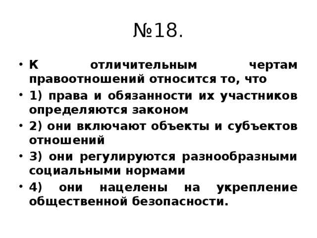 № 18. К отличительным чертам правоотношений относится то, что 1) права и обязанности их участников определяются законом 2) они включают объекты и субъектов отношений 3) они регулируются разнообразными социальными нормами 4) они нацелены на укрепление общественной безопасности. 