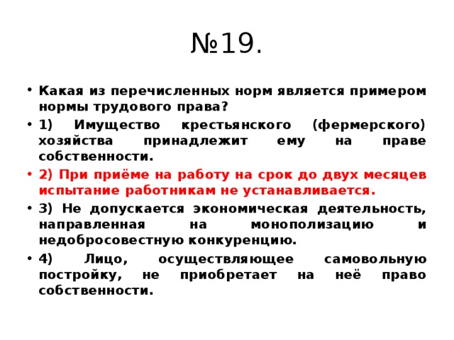 № 19. Какая из перечисленных норм является примером нормы трудового права? 1) Имущество крестьянского (фермерского) хозяйства принадлежит ему на праве собственности. 2) При приёме на работу на срок до двух месяцев испытание работникам не устанавливается. 3) Не допускается экономическая деятельность, направленная на монополизацию и недобросовестную конкуренцию. 4) Лицо, осуществляющее самовольную постройку, не приобретает на неё право собственности. 