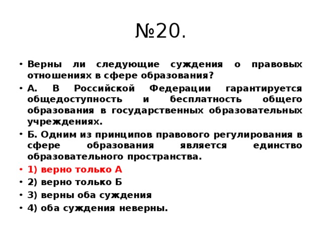 № 20. Верны ли следующие суждения о правовых отношениях в сфере образования? А. В Российской Федерации гарантируется общедоступность и бесплатность общего образования в государственных образовательных учреждениях. Б. Одним из принципов правового регулирования в сфере образования является единство образовательного пространства. 1) верно только А 2) верно только Б 3) верны оба суждения 4) оба суждения неверны. 