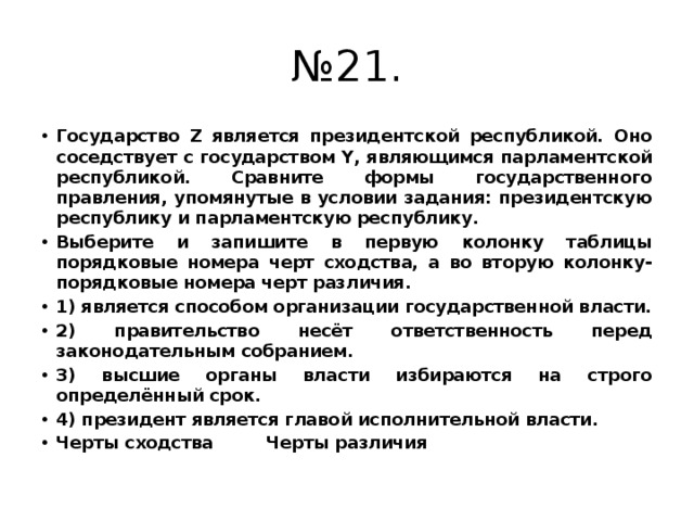 № 21. Государство Z является президентской республикой. Оно соседствует с государством Y, являющимся парламентской республикой. Сравните формы государственного правления, упомянутые в условии задания: президентскую республику и парламентскую республику. Выберите и запишите в первую колонку таблицы порядковые номера черт сходства, а во вторую колонку- порядковые номера черт различия. 1) является способом организации государственной власти. 2) правительство несёт ответственность перед законодательным собранием. 3) высшие органы власти избираются на строго определённый срок. 4) президент является главой исполнительной власти. Черты сходства Черты различия 