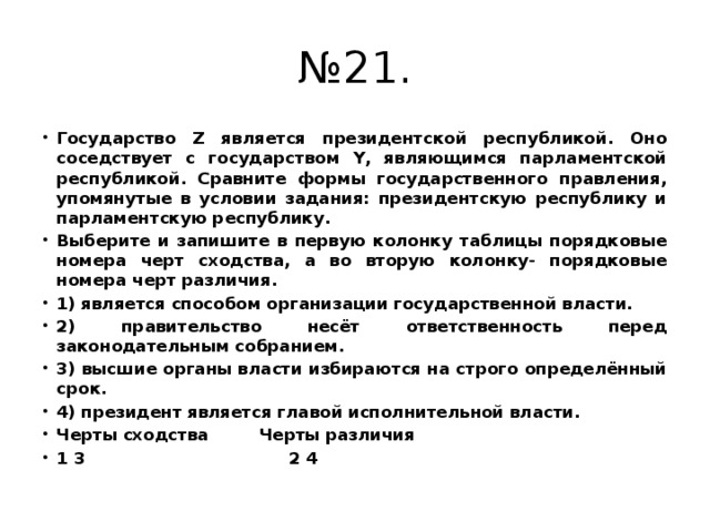 № 21. Государство Z является президентской республикой. Оно соседствует с государством Y, являющимся парламентской республикой. Сравните формы государственного правления, упомянутые в условии задания: президентскую республику и парламентскую республику. Выберите и запишите в первую колонку таблицы порядковые номера черт сходства, а во вторую колонку- порядковые номера черт различия. 1) является способом организации государственной власти. 2) правительство несёт ответственность перед законодательным собранием. 3) высшие органы власти избираются на строго определённый срок. 4) президент является главой исполнительной власти. Черты сходства Черты различия 1 3 2 4 