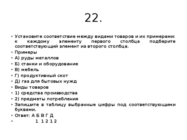 22. Установите соответствие между видами товаров и их примерами: к каждому элементу первого столбца подберите соответствующий элемент из второго столбца. Примеры А) руды металлов Б) станки и оборудование В) мебель Г) продуктивный скот Д) газ для бытовых нужд Виды товаров 1) средства производства 2) предметы потребления Запишите в таблицу выбранные цифры под соответствующими буквами. Ответ: А Б В Г Д  1 1 2 1 2 