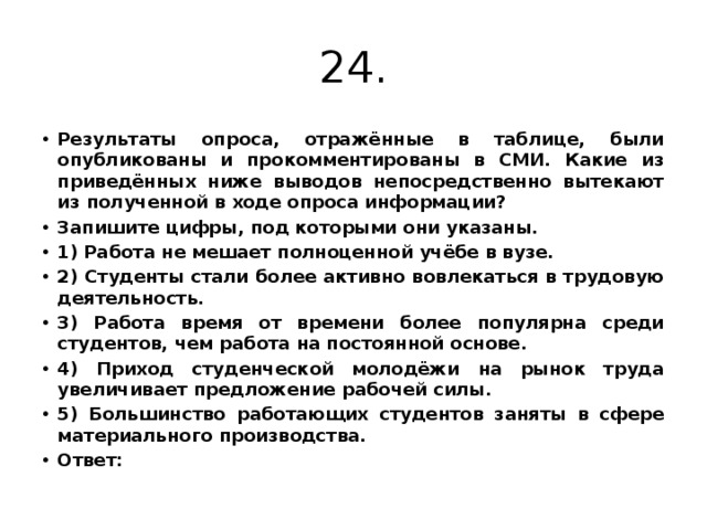 24. Результаты опроса, отражённые в таблице, были опубликованы и прокомментированы в СМИ. Какие из приведённых ниже выводов непосредственно вытекают из полученной в ходе опроса информации? Запишите цифры, под которыми они указаны. 1) Работа не мешает полноценной учёбе в вузе. 2) Студенты стали более активно вовлекаться в трудовую деятельность. 3) Работа время от времени более популярна среди студентов, чем работа на постоянной основе. 4) Приход студенческой молодёжи на рынок труда увеличивает предложение рабочей силы. 5) Большинство работающих студентов заняты в сфере материального производства. Ответ:  