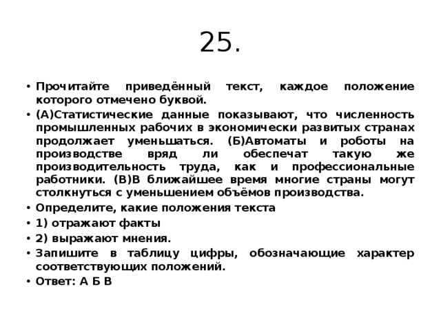 25. Прочитайте приведённый текст, каждое положение которого отмечено буквой. (А)Статистические данные показывают, что численность промышленных рабочих в экономически развитых странах продолжает уменьшаться. (Б)Автоматы и роботы на производстве вряд ли обеспечат такую же производительность труда, как и профессиональные работники. (В)В ближайшее время многие страны могут столкнуться с уменьшением объёмов производства. Определите, какие положения текста 1) отражают факты 2) выражают мнения. Запишите в таблицу цифры, обозначающие характер соответствующих положений. Ответ: А Б В 