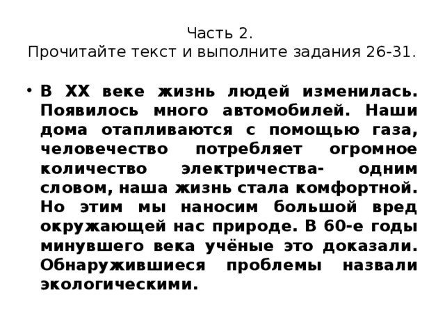 Часть 2.  Прочитайте текст и выполните задания 26-31. В XX веке жизнь людей изменилась. Появилось много автомобилей. Наши дома отапливаются с помощью газа, человечество потребляет огромное количество электричества- одним словом, наша жизнь стала комфортной. Но этим мы наносим большой вред окружающей нас природе. В 60-е годы минувшего века учёные это доказали. Обнаружившиеся проблемы назвали экологическими. 