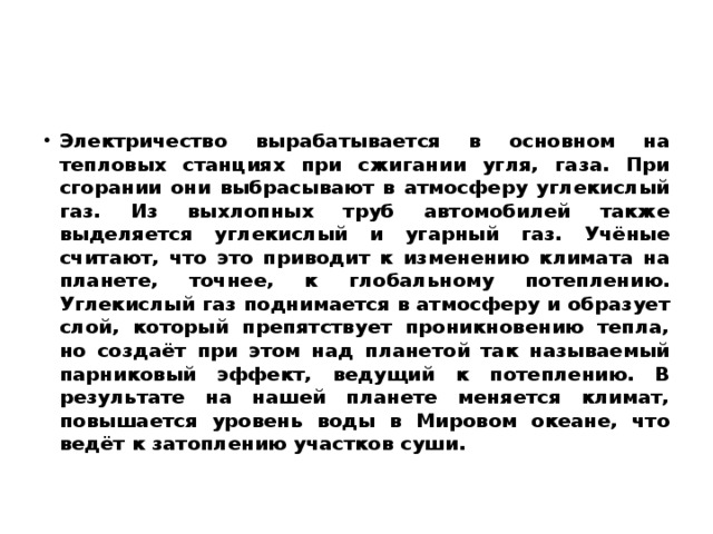 Электричество вырабатывается в основном на тепловых станциях при сжигании угля, газа. При сгорании они выбрасывают в атмосферу углекислый газ. Из выхлопных труб автомобилей также выделяется углекислый и угарный газ. Учёные считают, что это приводит к изменению климата на планете, точнее, к глобальному потеплению. Углекислый газ поднимается в атмосферу и образует слой, который препятствует проникновению тепла, но создаёт при этом над планетой так называемый парниковый эффект, ведущий к потеплению. В результате на нашей планете меняется климат, повышается уровень воды в Мировом океане, что ведёт к затоплению участков суши. 