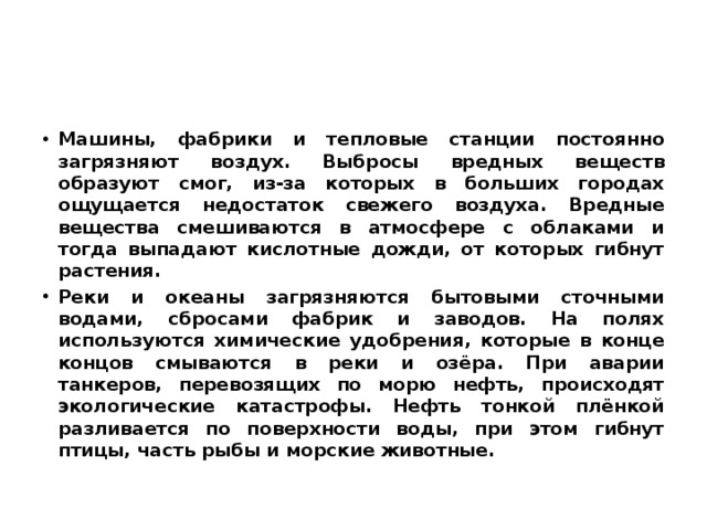 Машины, фабрики и тепловые станции постоянно загрязняют воздух. Выбросы вредных веществ образуют смог, из-за которых в больших городах ощущается недостаток свежего воздуха. Вредные вещества смешиваются в атмосфере с облаками и тогда выпадают кислотные дожди, от которых гибнут растения. Реки и океаны загрязняются бытовыми сточными водами, сбросами фабрик и заводов. На полях используются химические удобрения, которые в конце концов смываются в реки и озёра. При аварии танкеров, перевозящих по морю нефть, происходят экологические катастрофы. Нефть тонкой плёнкой разливается по поверхности воды, при этом гибнут птицы, часть рыбы и морские животные. 