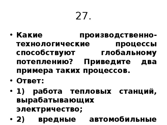 27. Какие производственно-технологические процессы способствуют глобальному потеплению? Приведите два примера таких процессов. Ответ: 1) работа тепловых станций, вырабатывающих электричество; 2) вредные автомобильные выхлопы. 