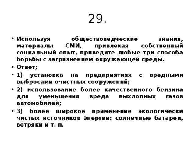 29. Используя обществоведческие знания, материалы СМИ, привлекая собственный социальный опыт, приведите любые три способа борьбы с загрязнением окружающей среды. Ответ; 1) установка на предприятиях с вредными выбросами очистных сооружений; 2) использование более качественного бензина для уменьшения вреда выхлопных газов автомобилей; 3) более широкое применение экологически чистых источников энергии: солнечные батареи, ветряки и т. п. 