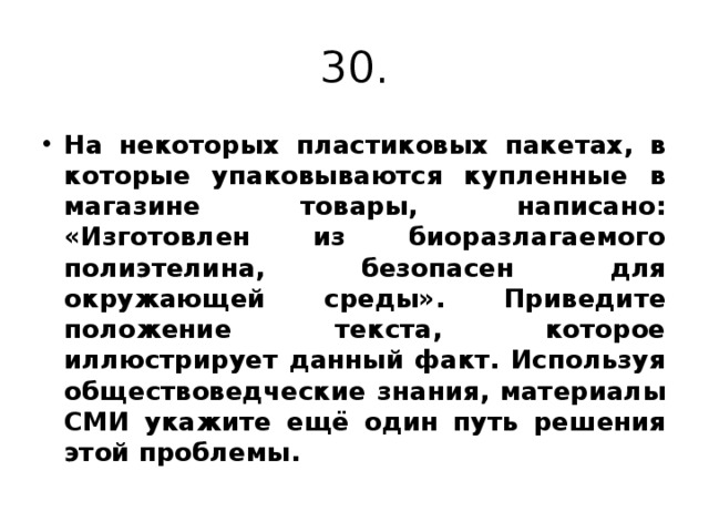 30. На некоторых пластиковых пакетах, в которые упаковываются купленные в магазине товары, написано: «Изготовлен из биоразлагаемого полиэтелина, безопасен для окружающей среды». Приведите положение текста, которое иллюстрирует данный факт. Используя обществоведческие знания, материалы СМИ укажите ещё один путь решения этой проблемы. 