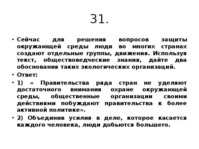 31. Сейчас для решения вопросов защиты окружающей среды люди во многих странах создают отдельные группы, движения. Используя текст, обществоведческие знания, дайте два обоснования таких экологических организаций. Ответ: 1) « Правительства ряда стран не уделяют достаточного внимания охране окружающей среды, общественные организации своими действиями побуждают правительства к более активной политике». 2) Объединив усилия в деле, которое касается каждого человека, люди добьются большего. 